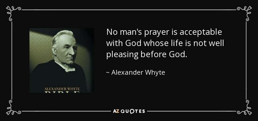 No man's prayer is acceptable with God whose life is not well pleasing before God. - Alexander Whyte