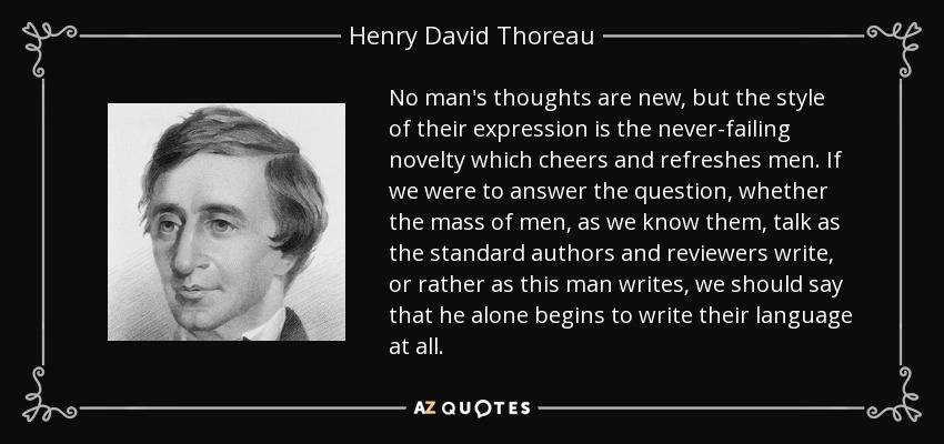 No man's thoughts are new, but the style of their expression is the never-failing novelty which cheers and refreshes men. If we were to answer the question, whether the mass of men, as we know them, talk as the standard authors and reviewers write, or rather as this man writes, we should say that he alone begins to write their language at all. - Henry David Thoreau