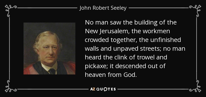 No man saw the building of the New Jerusalem, the workmen crowded together, the unfinished walls and unpaved streets; no man heard the clink of trowel and pickaxe; it descended out of heaven from God. - John Robert Seeley