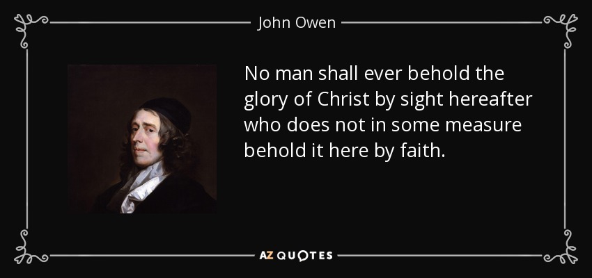 No man shall ever behold the glory of Christ by sight hereafter who does not in some measure behold it here by faith. - John Owen