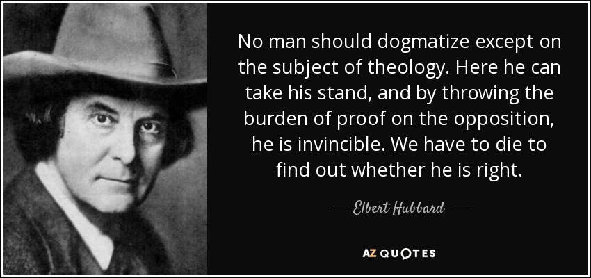 No man should dogmatize except on the subject of theology. Here he can take his stand, and by throwing the burden of proof on the opposition, he is invincible. We have to die to find out whether he is right. - Elbert Hubbard