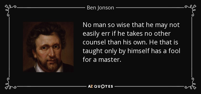 No man so wise that he may not easily err if he takes no other counsel than his own. He that is taught only by himself has a fool for a master. - Ben Jonson