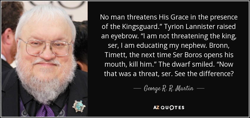 No man threatens His Grace in the presence of the Kingsguard.” Tyrion Lannister raised an eyebrow. “I am not threatening the king, ser, I am educating my nephew. Bronn, Timett, the next time Ser Boros opens his mouth, kill him.” The dwarf smiled. “Now that was a threat, ser. See the difference? - George R. R. Martin