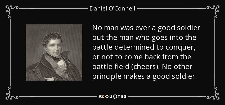 No man was ever a good soldier but the man who goes into the battle determined to conquer, or not to come back from the battle field (cheers). No other principle makes a good soldier. - Daniel O'Connell