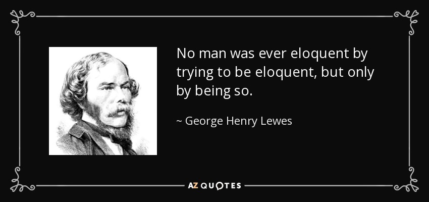 No man was ever eloquent by trying to be eloquent, but only by being so. - George Henry Lewes