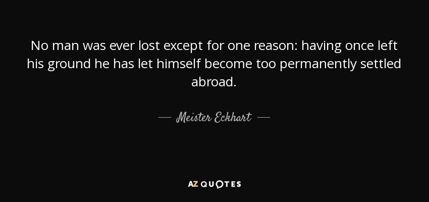 No man was ever lost except for one reason: having once left his ground he has let himself become too permanently settled abroad. - Meister Eckhart