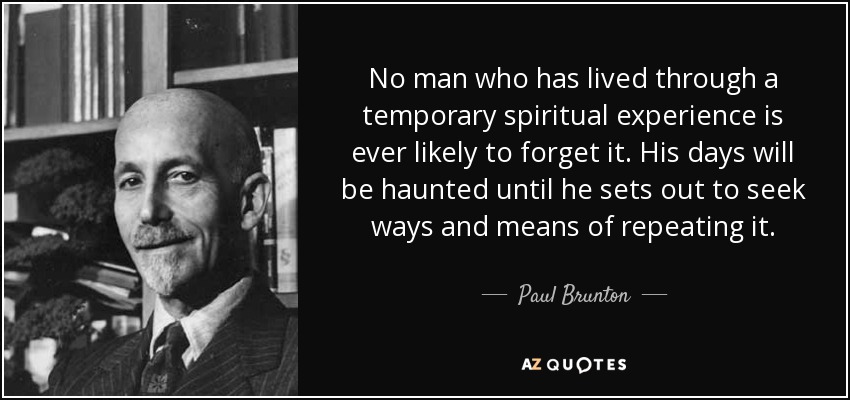 No man who has lived through a temporary spiritual experience is ever likely to forget it. His days will be haunted until he sets out to seek ways and means of repeating it. - Paul Brunton