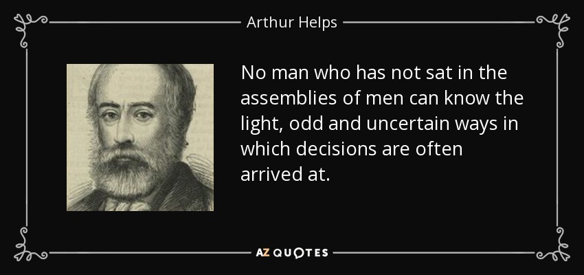 No man who has not sat in the assemblies of men can know the light, odd and uncertain ways in which decisions are often arrived at. - Arthur Helps