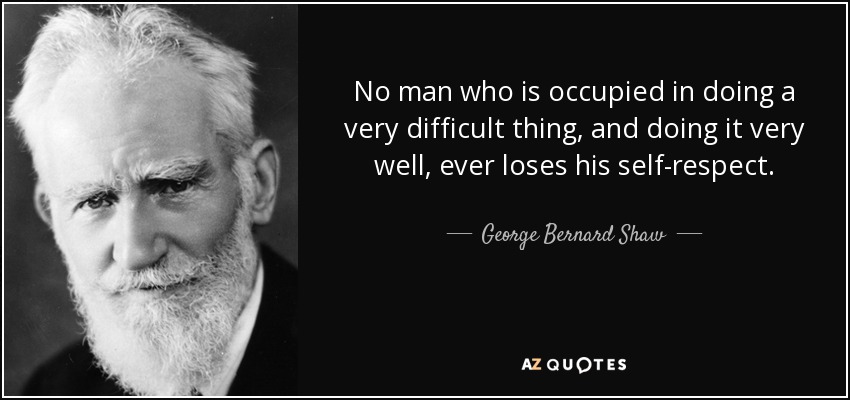 No man who is occupied in doing a very difficult thing, and doing it very well, ever loses his self-respect. - George Bernard Shaw