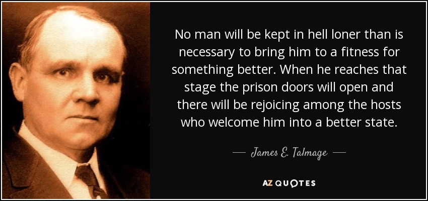 No man will be kept in hell loner than is necessary to bring him to a fitness for something better. When he reaches that stage the prison doors will open and there will be rejoicing among the hosts who welcome him into a better state. - James E. Talmage