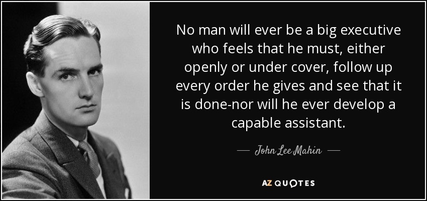 No man will ever be a big executive who feels that he must, either openly or under cover, follow up every order he gives and see that it is done-nor will he ever develop a capable assistant. - John Lee Mahin