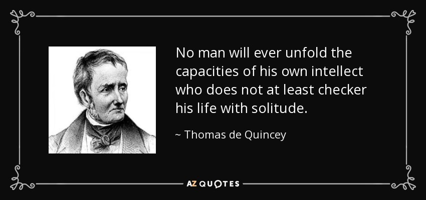 No man will ever unfold the capacities of his own intellect who does not at least checker his life with solitude. - Thomas de Quincey