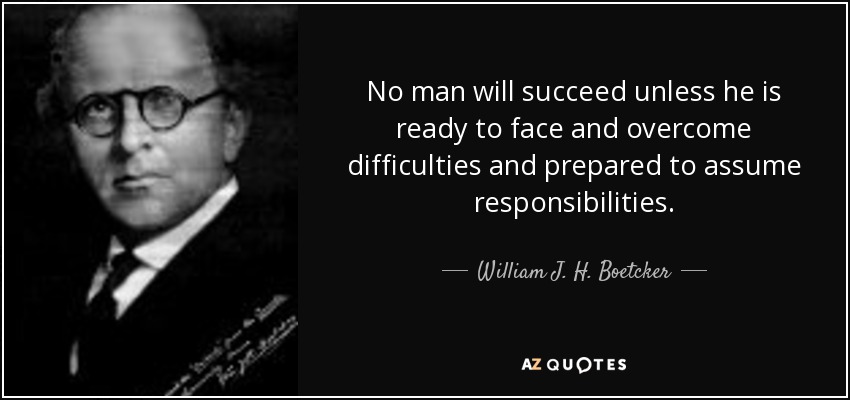 No man will succeed unless he is ready to face and overcome difficulties and prepared to assume responsibilities. - William J. H. Boetcker