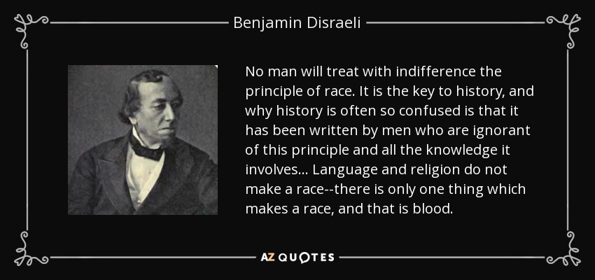No man will treat with indifference the principle of race. It is the key to history, and why history is often so confused is that it has been written by men who are ignorant of this principle and all the knowledge it involves. . . Language and religion do not make a race--there is only one thing which makes a race, and that is blood. - Benjamin Disraeli