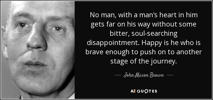 No man, with a man's heart in him gets far on his way without some bitter, soul-searching disappointment. Happy is he who is brave enough to push on to another stage of the journey. - John Mason Brown