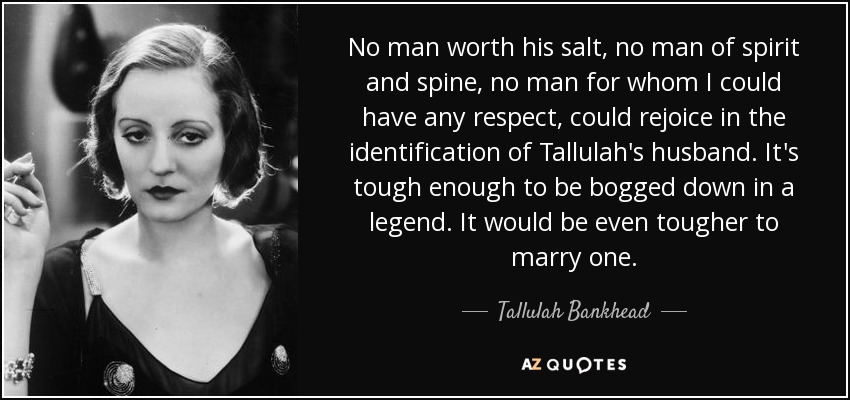 No man worth his salt, no man of spirit and spine, no man for whom I could have any respect, could rejoice in the identification of Tallulah's husband. It's tough enough to be bogged down in a legend. It would be even tougher to marry one. - Tallulah Bankhead