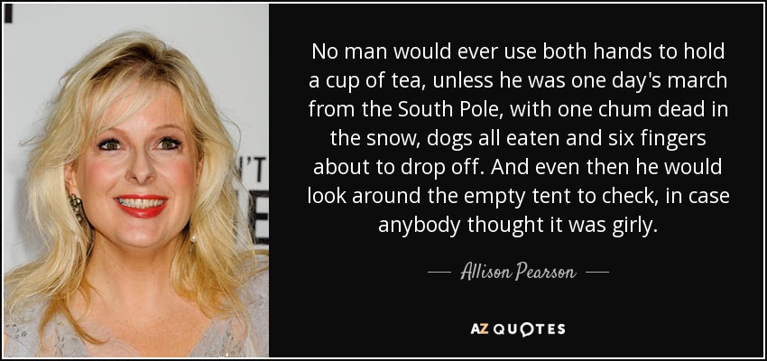 No man would ever use both hands to hold a cup of tea, unless he was one day's march from the South Pole, with one chum dead in the snow, dogs all eaten and six fingers about to drop off. And even then he would look around the empty tent to check, in case anybody thought it was girly. - Allison Pearson
