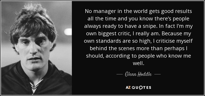 No manager in the world gets good results all the time and you know there's people always ready to have a snipe. In fact I'm my own biggest critic, I really am. Because my own standards are so high, I criticise myself behind the scenes more than perhaps I should, according to people who know me well. - Glenn Hoddle