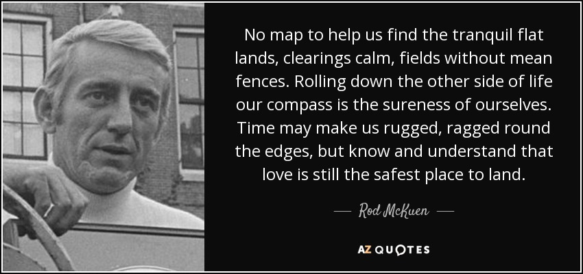 No map to help us find the tranquil flat lands, clearings calm, fields without mean fences. Rolling down the other side of life our compass is the sureness of ourselves. Time may make us rugged, ragged round the edges, but know and understand that love is still the safest place to land. - Rod McKuen