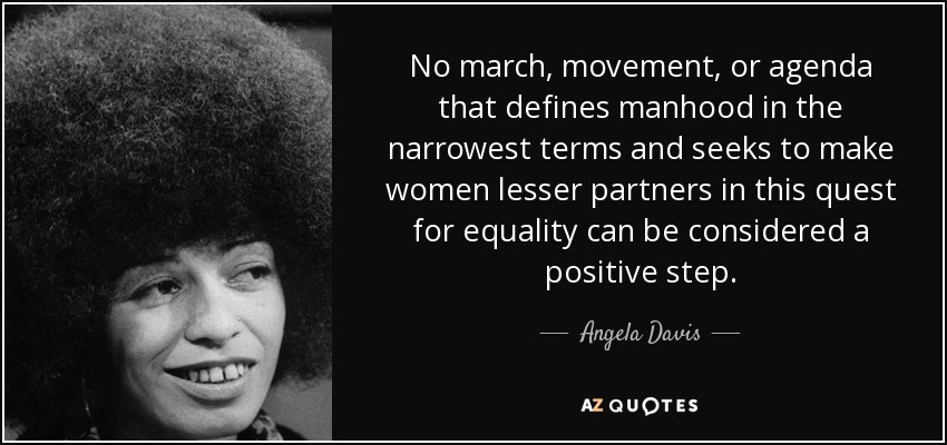 No march, movement, or agenda that defines manhood in the narrowest terms and seeks to make women lesser partners in this quest for equality can be considered a positive step. - Angela Davis