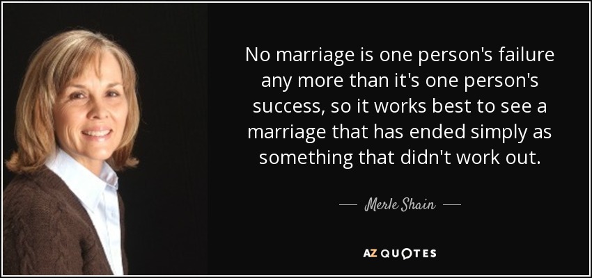 No marriage is one person's failure any more than it's one person's success, so it works best to see a marriage that has ended simply as something that didn't work out. - Merle Shain