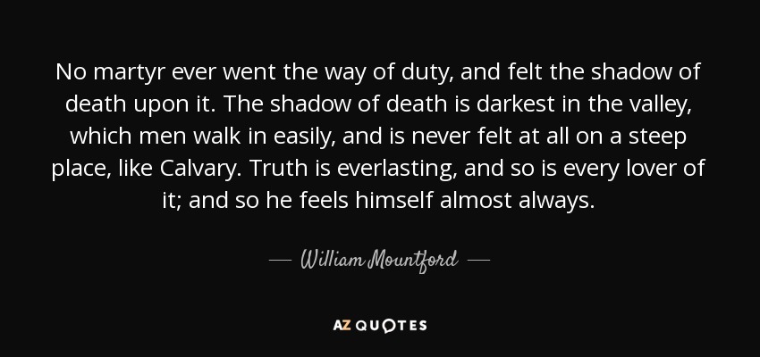 No martyr ever went the way of duty, and felt the shadow of death upon it. The shadow of death is darkest in the valley, which men walk in easily, and is never felt at all on a steep place, like Calvary. Truth is everlasting, and so is every lover of it; and so he feels himself almost always. - William Mountford