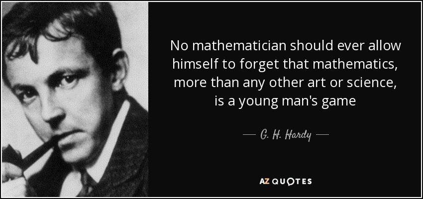 No mathematician should ever allow himself to forget that mathematics, more than any other art or science, is a young man's game - G. H. Hardy