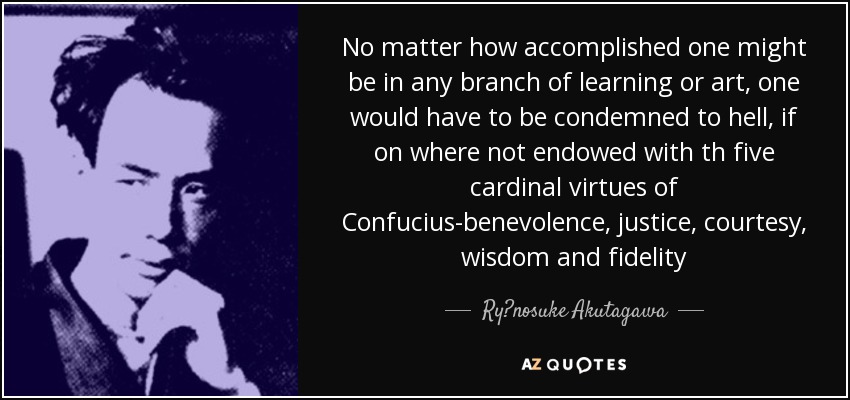 No matter how accomplished one might be in any branch of learning or art, one would have to be condemned to hell, if on where not endowed with th five cardinal virtues of Confucius-benevolence, justice, courtesy, wisdom and fidelity - Ryūnosuke Akutagawa