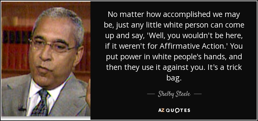 No matter how accomplished we may be, just any little white person can come up and say, 'Well, you wouldn't be here, if it weren't for Affirmative Action.' You put power in white people's hands, and then they use it against you. It's a trick bag. - Shelby Steele