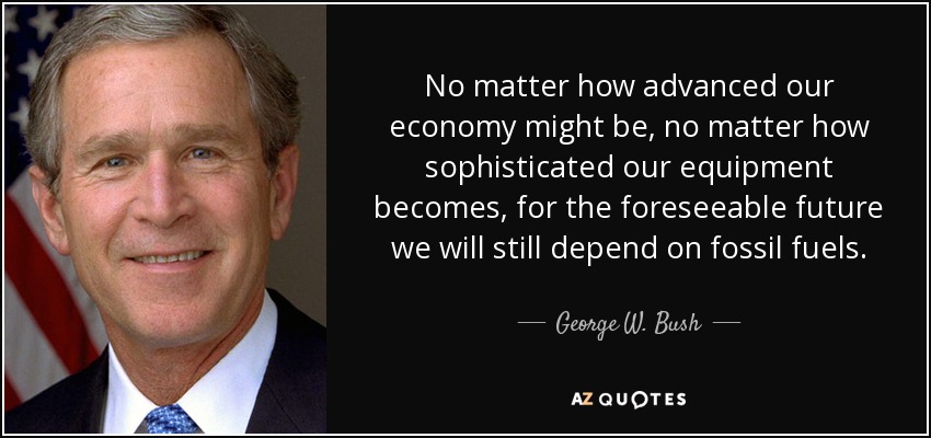 No matter how advanced our economy might be, no matter how sophisticated our equipment becomes, for the foreseeable future we will still depend on fossil fuels. - George W. Bush
