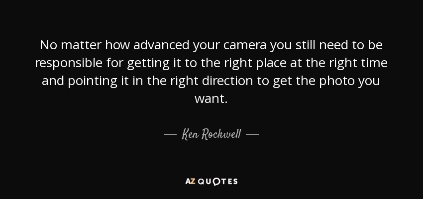 No matter how advanced your camera you still need to be responsible for getting it to the right place at the right time and pointing it in the right direction to get the photo you want. - Ken Rockwell
