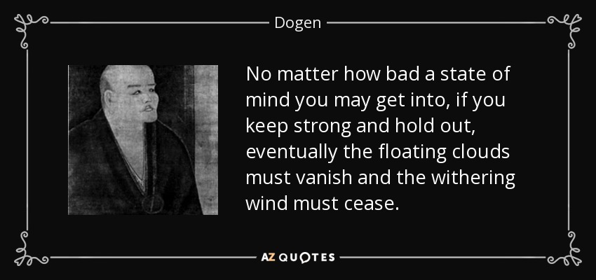 No matter how bad a state of mind you may get into, if you keep strong and hold out, eventually the floating clouds must vanish and the withering wind must cease. - Dogen