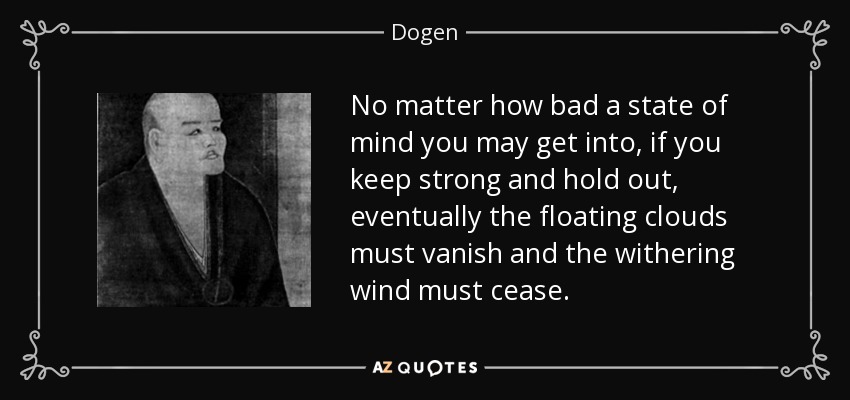 No matter how bad a state of mind you may get into, if you keep strong and hold out, eventually the floating clouds must vanish and the withering wind must cease. - Dogen