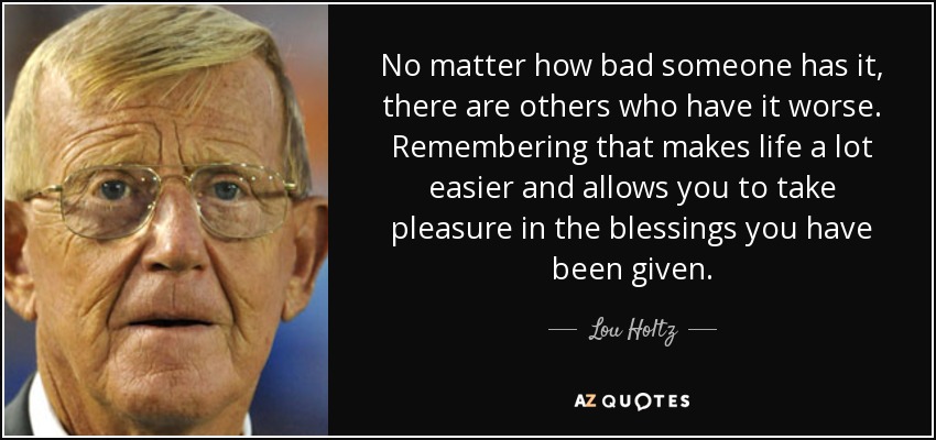 No matter how bad someone has it, there are others who have it worse. Remembering that makes life a lot easier and allows you to take pleasure in the blessings you have been given. - Lou Holtz