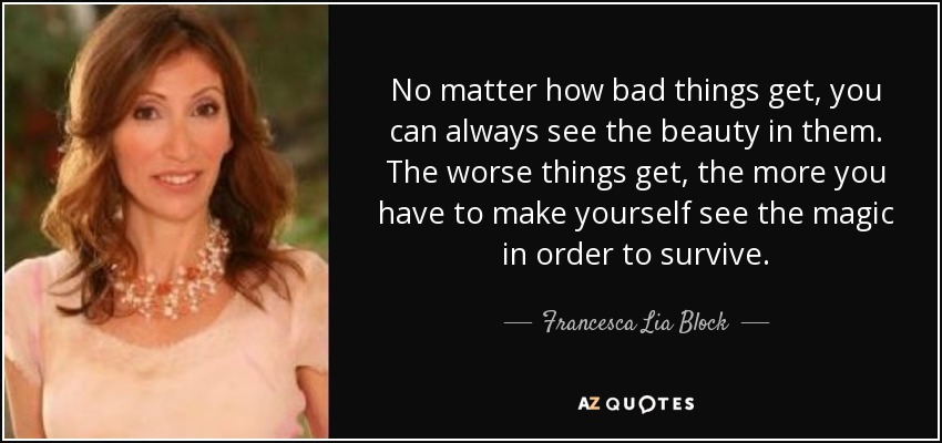 No matter how bad things get, you can always see the beauty in them. The worse things get, the more you have to make yourself see the magic in order to survive. - Francesca Lia Block