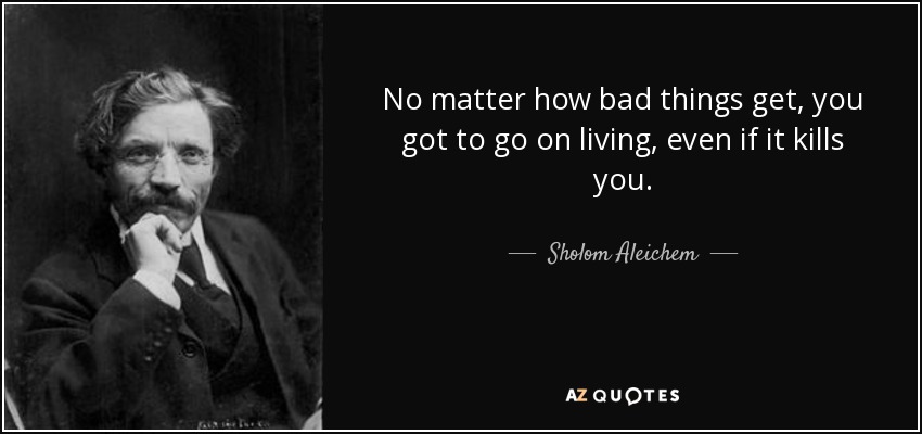No matter how bad things get, you got to go on living, even if it kills you. - Sholom Aleichem