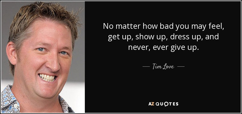 No matter how bad you may feel, get up, show up, dress up, and never, ever give up. - Tim Love
