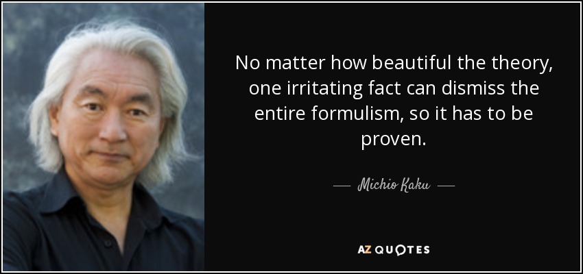 No matter how beautiful the theory, one irritating fact can dismiss the entire formulism, so it has to be proven. - Michio Kaku