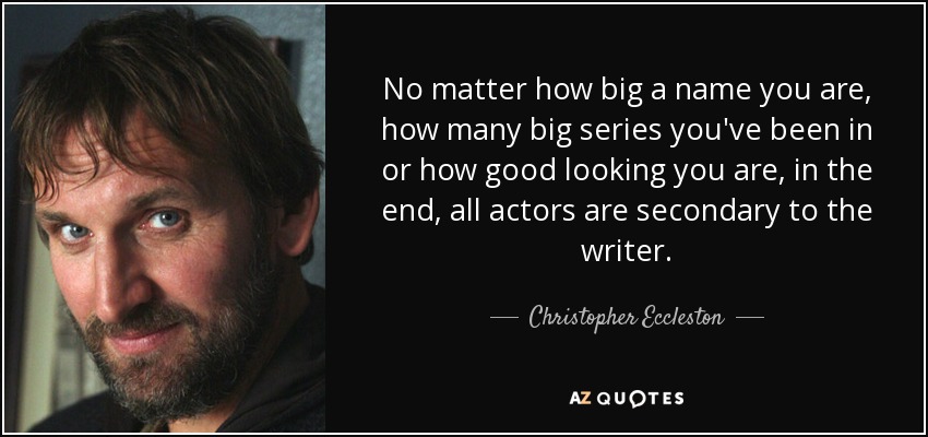 No matter how big a name you are, how many big series you've been in or how good looking you are, in the end, all actors are secondary to the writer. - Christopher Eccleston