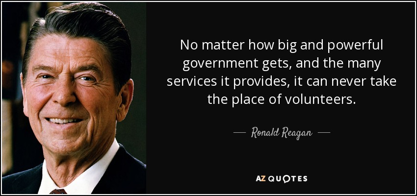 No matter how big and powerful government gets, and the many services it provides, it can never take the place of volunteers. - Ronald Reagan