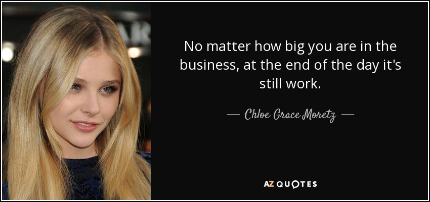 No matter how big you are in the business, at the end of the day it's still work. - Chloe Grace Moretz