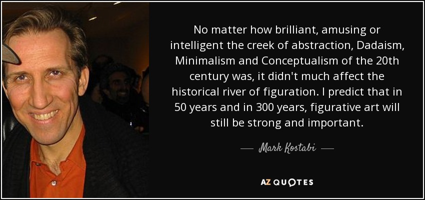 No matter how brilliant, amusing or intelligent the creek of abstraction, Dadaism, Minimalism and Conceptualism of the 20th century was, it didn't much affect the historical river of figuration. I predict that in 50 years and in 300 years, figurative art will still be strong and important. - Mark Kostabi