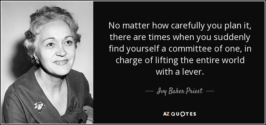 No matter how carefully you plan it, there are times when you suddenly find yourself a committee of one, in charge of lifting the entire world with a lever. - Ivy Baker Priest