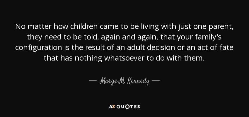 No matter how children came to be living with just one parent, they need to be told, again and again, that your family's configuration is the result of an adult decision or an act of fate that has nothing whatsoever to do with them. - Marge M. Kennedy