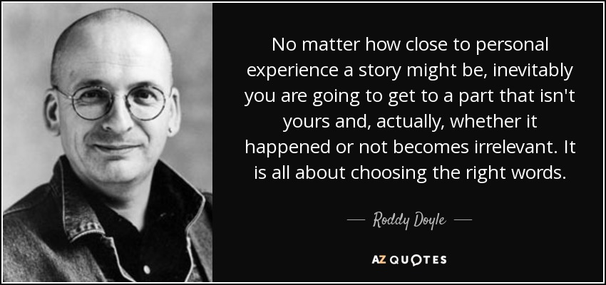 No matter how close to personal experience a story might be, inevitably you are going to get to a part that isn't yours and, actually, whether it happened or not becomes irrelevant. It is all about choosing the right words. - Roddy Doyle
