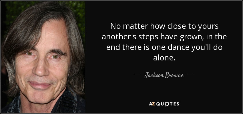 No matter how close to yours another's steps have grown, in the end there is one dance you'll do alone. - Jackson Browne