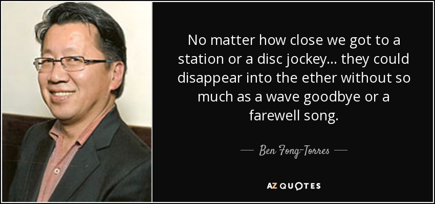 No matter how close we got to a station or a disc jockey ... they could disappear into the ether without so much as a wave goodbye or a farewell song. - Ben Fong-Torres