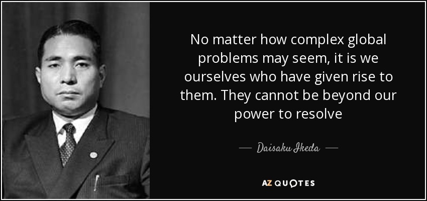 No matter how complex global problems may seem, it is we ourselves who have given rise to them. They cannot be beyond our power to resolve - Daisaku Ikeda