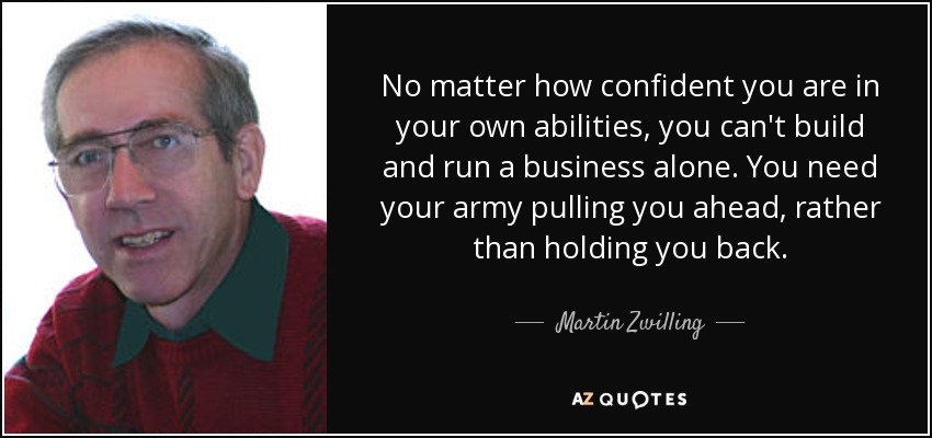 No matter how confident you are in your own abilities, you can't build and run a business alone. You need your army pulling you ahead, rather than holding you back. - Martin Zwilling