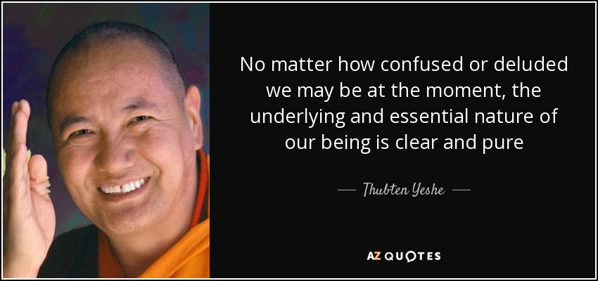No matter how confused or deluded we may be at the moment, the underlying and essential nature of our being is clear and pure - Thubten Yeshe